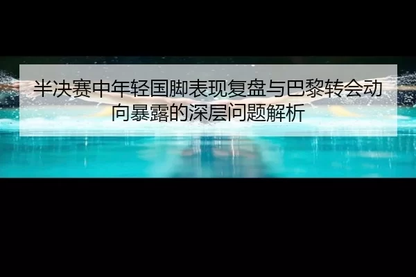 半决赛中年轻国脚表现复盘与巴黎转会动向暴露的深层问题解析